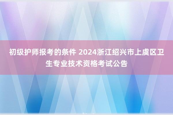 初级护师报考的条件 2024浙江绍兴市上虞区卫生专业技术资格考试公告