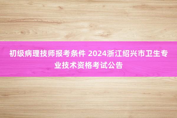 初级病理技师报考条件 2024浙江绍兴市卫生专业技术资格考试公告
