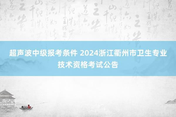 超声波中级报考条件 2024浙江衢州市卫生专业技术资格考试公告