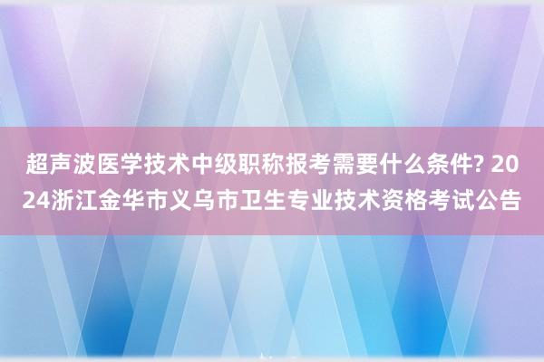 超声波医学技术中级职称报考需要什么条件? 2024浙江金华市义乌市卫生专业技术资格考试公告