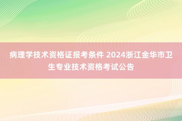 病理学技术资格证报考条件 2024浙江金华市卫生专业技术资格考试公告