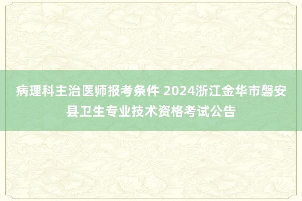 病理科主治医师报考条件 2024浙江金华市磐安县卫生专业技术资格考试公告