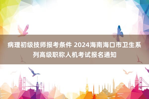 病理初级技师报考条件 2024海南海口市卫生系列高级职称人机考试报名通知