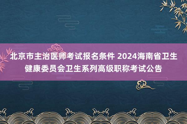 北京市主治医师考试报名条件 2024海南省卫生健康委员会卫生系列高级职称考试公告