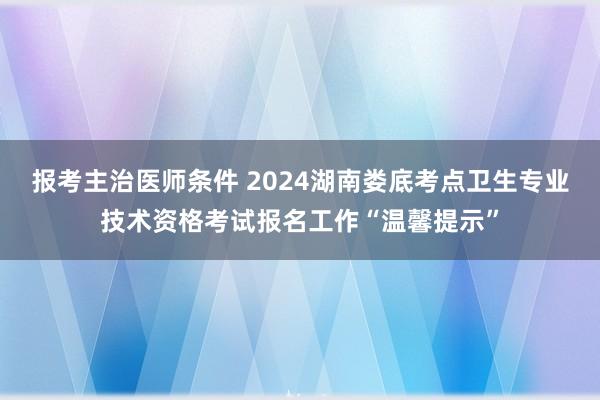 报考主治医师条件 2024湖南娄底考点卫生专业技术资格考试报名工作“温馨提示”