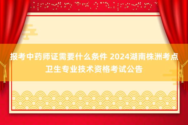 报考中药师证需要什么条件 2024湖南株洲考点卫生专业技术资格考试公告
