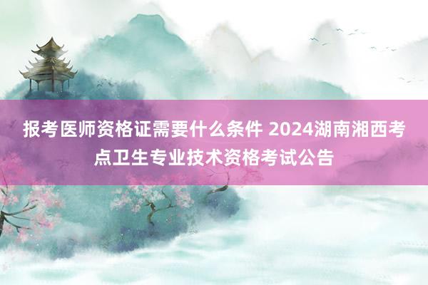 报考医师资格证需要什么条件 2024湖南湘西考点卫生专业技术资格考试公告