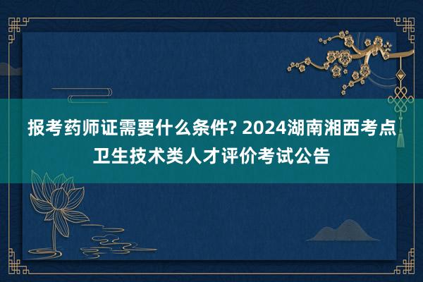 报考药师证需要什么条件? 2024湖南湘西考点卫生技术类人才评价考试公告