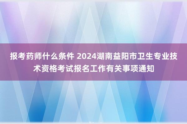 报考药师什么条件 2024湖南益阳市卫生专业技术资格考试报名工作有关事项通知