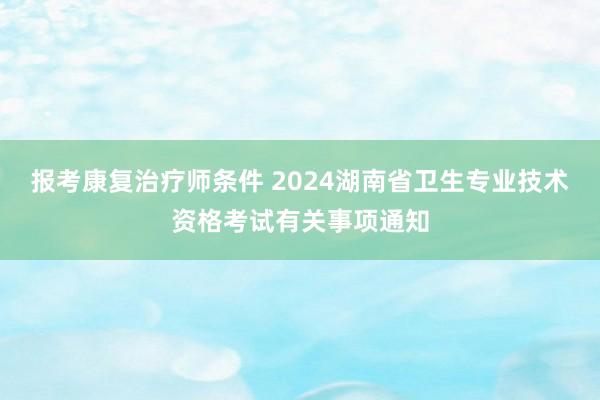 报考康复治疗师条件 2024湖南省卫生专业技术资格考试有关事项通知