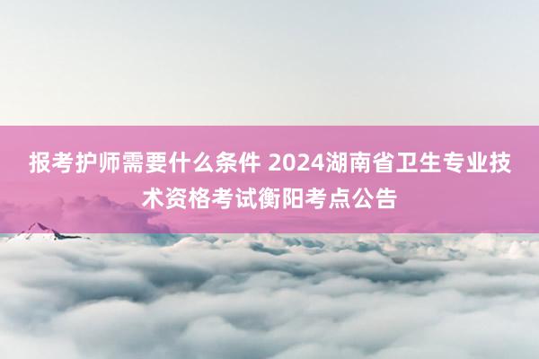 报考护师需要什么条件 2024湖南省卫生专业技术资格考试衡阳考点公告