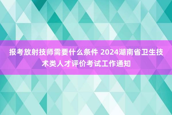 报考放射技师需要什么条件 2024湖南省卫生技术类人才评价考试工作通知