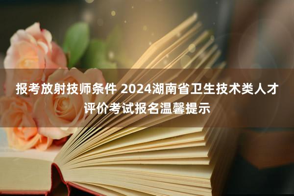 报考放射技师条件 2024湖南省卫生技术类人才评价考试报名温馨提示