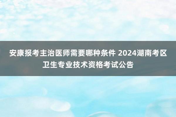 安康报考主治医师需要哪种条件 2024湖南考区卫生专业技术资格考试公告