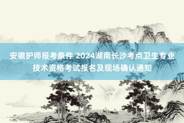 安徽护师报考条件 2024湖南长沙考点卫生专业技术资格考试报名及现场确认通知