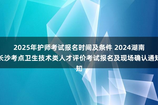 2025年护师考试报名时间及条件 2024湖南长沙考点卫生技术类人才评价考试报名及现场确认通知