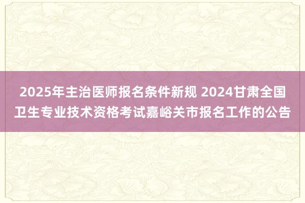 2025年主治医师报名条件新规 2024甘肃全国卫生专业技术资格考试嘉峪关市报名工作的公告