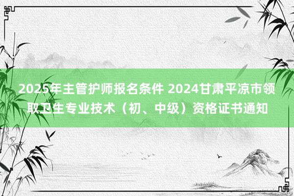 2025年主管护师报名条件 2024甘肃平凉市领取卫生专业技术（初、中级）资格证书通知