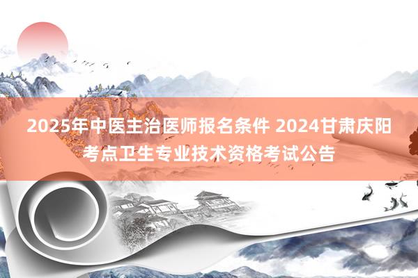 2025年中医主治医师报名条件 2024甘肃庆阳考点卫生专业技术资格考试公告