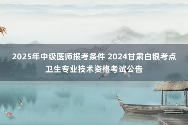 2025年中级医师报考条件 2024甘肃白银考点卫生专业技术资格考试公告