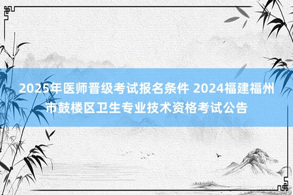 2025年医师晋级考试报名条件 2024福建福州市鼓楼区卫生专业技术资格考试公告