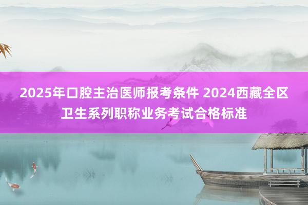 2025年口腔主治医师报考条件 2024西藏全区卫生系列职称业务考试合格标准