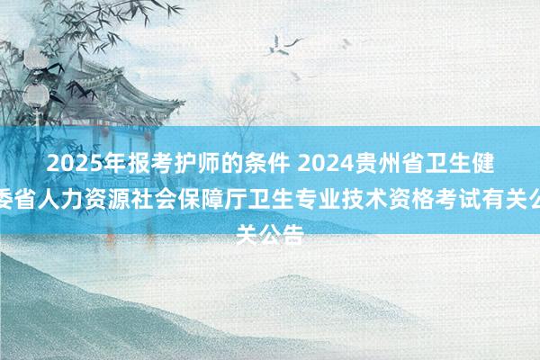 2025年报考护师的条件 2024贵州省卫生健康委省人力资源社会保障厅卫生专业技术资格考试有关公告