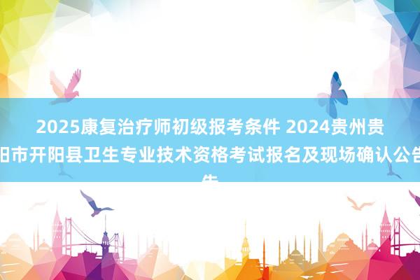 2025康复治疗师初级报考条件 2024贵州贵阳市开阳县卫生专业技术资格考试报名及现场确认公告
