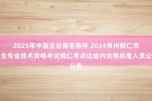 2025年中医主治报名条件 2024贵州铜仁市卫生专业技术资格考试铜仁考点达省内合格标准人员公告