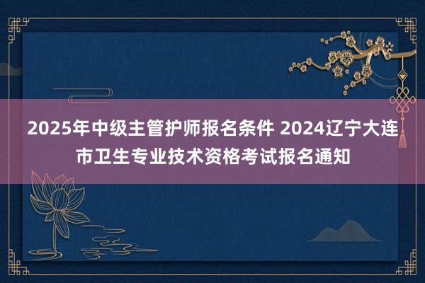 2025年中级主管护师报名条件 2024辽宁大连市卫生专业技术资格考试报名通知