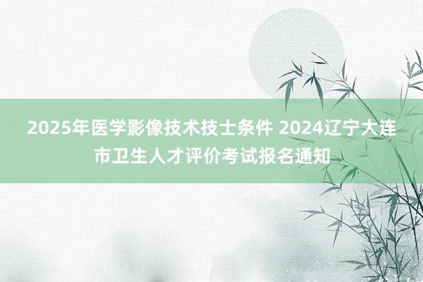 2025年医学影像技术技士条件 2024辽宁大连市卫生人才评价考试报名通知