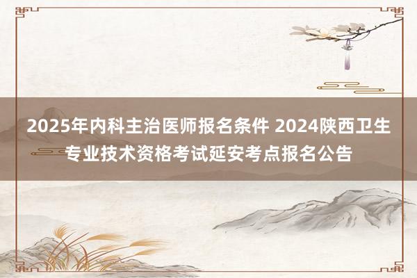 2025年内科主治医师报名条件 2024陕西卫生专业技术资格考试延安考点报名公告