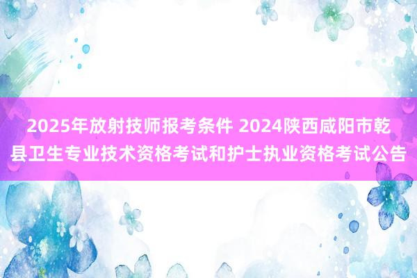 2025年放射技师报考条件 2024陕西咸阳市乾县卫生专业技术资格考试和护士执业资格考试公告
