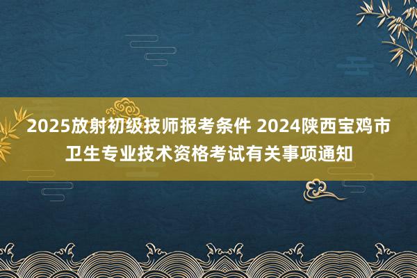 2025放射初级技师报考条件 2024陕西宝鸡市卫生专业技术资格考试有关事项通知