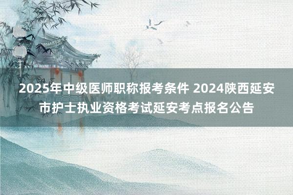 2025年中级医师职称报考条件 2024陕西延安市护士执业资格考试延安考点报名公告