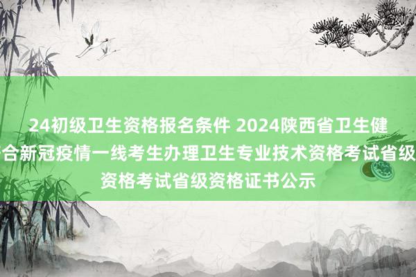 24初级卫生资格报名条件 2024陕西省卫生健康委办公室符合新冠疫情一线考生办理卫生专业技术资格考试省级资格证书公示