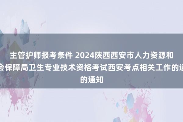 主管护师报考条件 2024陕西西安市人力资源和社会保障局卫生专业技术资格考试西安考点相关工作的通知