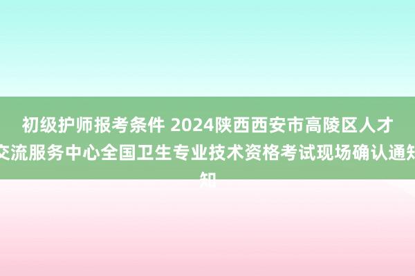 初级护师报考条件 2024陕西西安市高陵区人才交流服务中心全国卫生专业技术资格考试现场确认通知