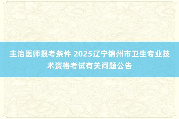 主治医师报考条件 2025辽宁锦州市卫生专业技术资格考试有关问题公告