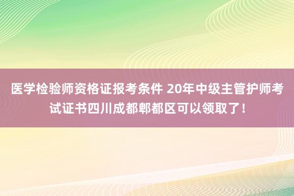 医学检验师资格证报考条件 20年中级主管护师考试证书四川成都郫都区可以领取了！