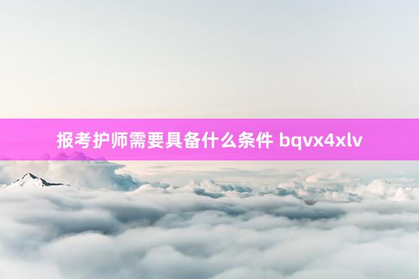 报考护师需要具备什么条件 bqvx4xlv