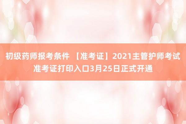 初级药师报考条件 【准考证】2021主管护师考试准考证打印入口3月25日正式开通