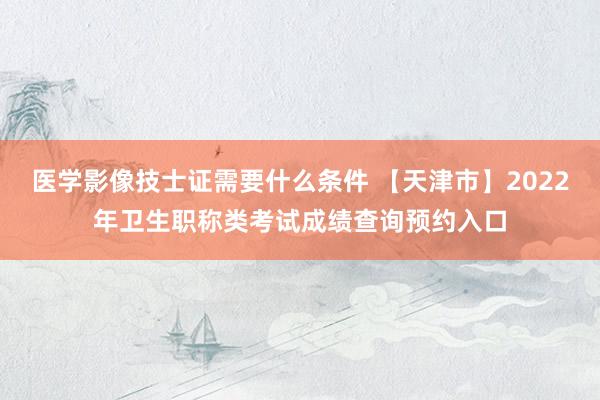 医学影像技士证需要什么条件 【天津市】2022年卫生职称类考试成绩查询预约入口