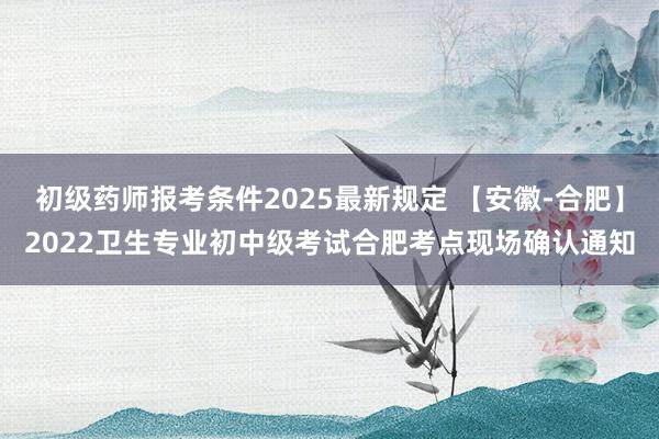 初级药师报考条件2025最新规定 【安徽-合肥】2022卫生专业初中级考试合肥考点现场确认通知