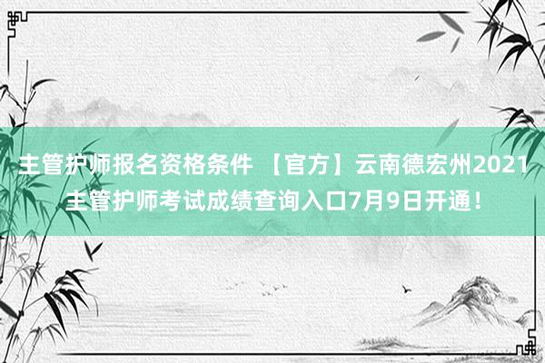 主管护师报名资格条件 【官方】云南德宏州2021主管护师考试成绩查询入口7月9日开通！