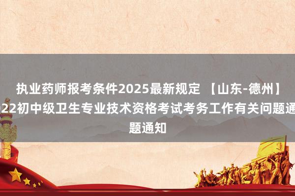执业药师报考条件2025最新规定 【山东-德州】2022初中级卫生专业技术资格考试考务工作有关问题通知