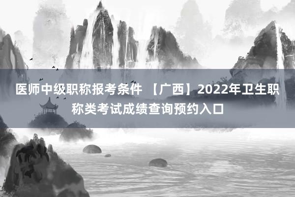 医师中级职称报考条件 【广西】2022年卫生职称类考试成绩查询预约入口