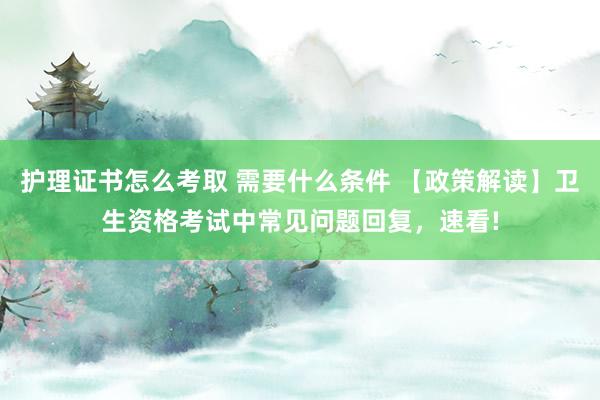 护理证书怎么考取 需要什么条件 【政策解读】卫生资格考试中常见问题回复，速看!