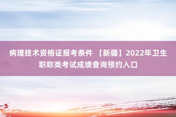 病理技术资格证报考条件 【新疆】2022年卫生职称类考试成绩查询预约入口