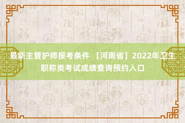 最新主管护师报考条件 【河南省】2022年卫生职称类考试成绩查询预约入口